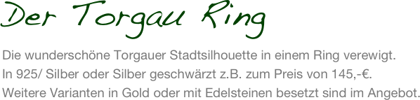 Der Torgau Ring
Die wunderschöne Torgauer Stadtsilhouette in einem Ring verewigt. 
In 925/ Silber oder Silber geschwärzt z.B. zum Preis von 145,-€. 
Weitere Varianten in Gold oder mit Edelsteinen besetzt sind im Angebot.